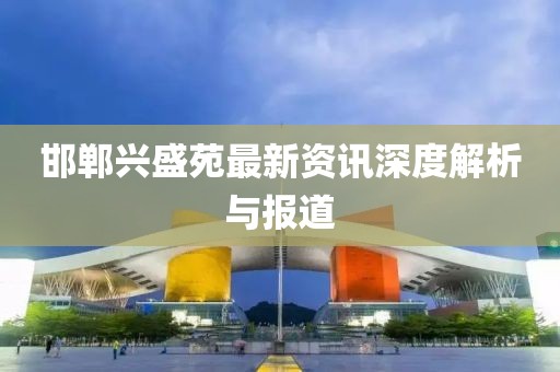 邯郸兴盛苑最新资讯深度解析与报道