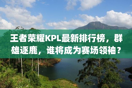 王者荣耀KPL最新排行榜，群雄逐鹿，谁将成为赛场领袖？