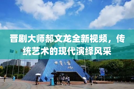 晋剧大师郝文龙全新视频，传统艺术的现代演绎风采