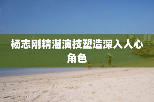 杨志刚精湛演技塑造深入人心角色