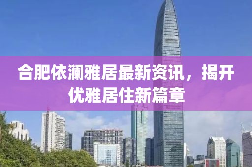 合肥依澜雅居最新资讯，揭开优雅居住新篇章