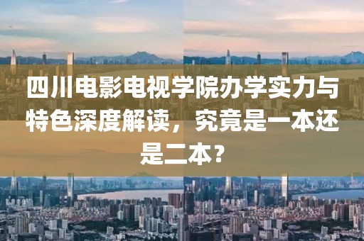 四川电影电视学院办学实力与特色深度解读，究竟是一本还是二本？