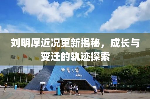 刘明厚近况更新揭秘，成长与变迁的轨迹探索