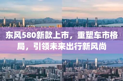东风580新款上市，重塑车市格局，引领未来出行新风尚