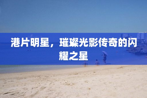 港片明星，璀璨光影传奇的闪耀之星