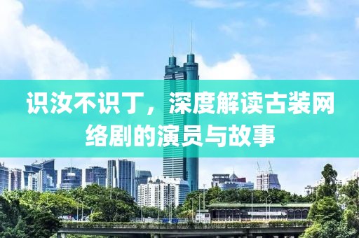 识汝不识丁，深度解读古装网络剧的演员与故事