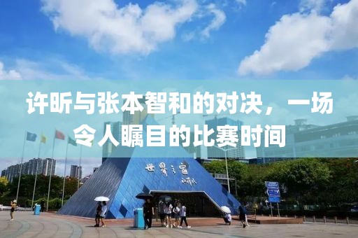 许昕与张本智和的对决，一场令人瞩目的比赛时间