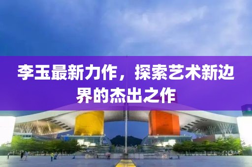 李玉最新力作，探索艺术新边界的杰出之作