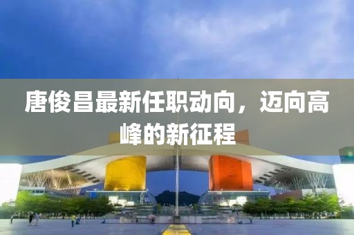 唐俊昌最新任职动向，迈向高峰的新征程