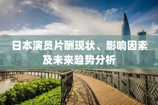 日本演员片酬现状、影响因素及未来趋势分析