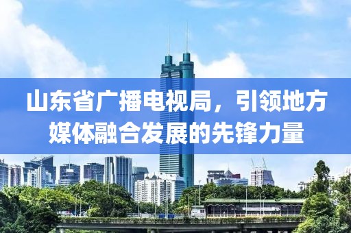 山东省广播电视局，引领地方媒体融合发展的先锋力量