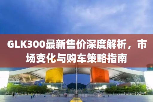 GLK300最新售价深度解析，市场变化与购车策略指南