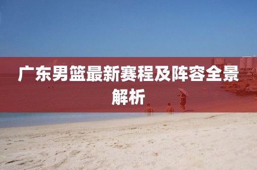 广东男篮最新赛程及阵容全景解析