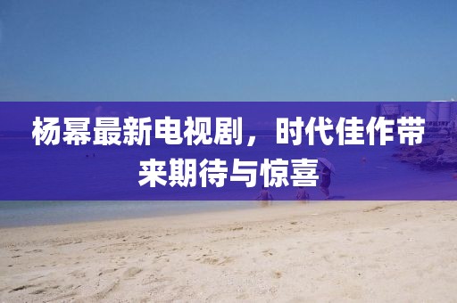 杨幂最新电视剧，时代佳作带来期待与惊喜