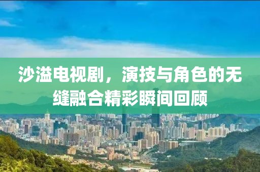 沙溢电视剧，演技与角色的无缝融合精彩瞬间回顾