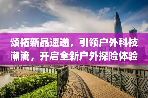 颂拓新品速递，引领户外科技潮流，开启全新户外探险体验