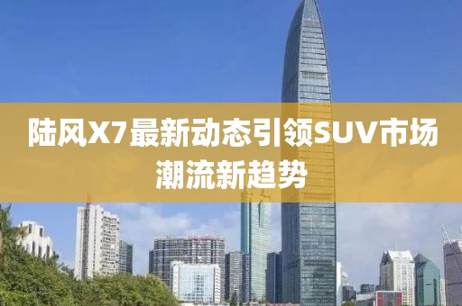 陆风X7最新动态引领SUV市场潮流新趋势
