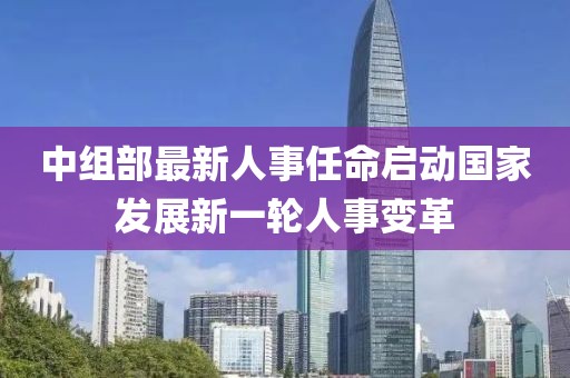 中组部最新人事任命启动国家发展新一轮人事变革