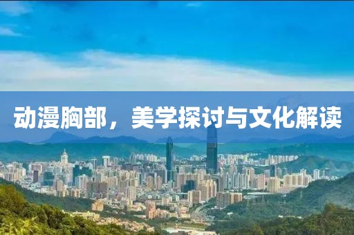 动漫胸部，美学探讨与文化解读