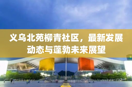 义乌北苑柳青社区，最新发展动态与蓬勃未来展望