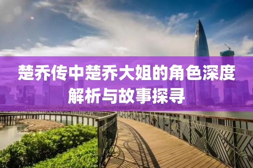 楚乔传中楚乔大姐的角色深度解析与故事探寻
