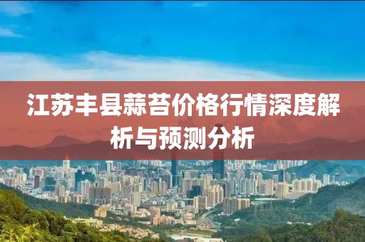 江苏丰县蒜苔价格行情深度解析与预测分析