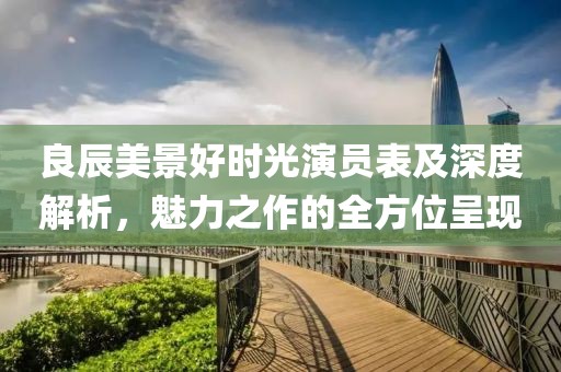 良辰美景好时光演员表及深度解析，魅力之作的全方位呈现