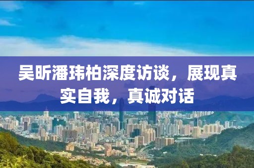 吴昕潘玮柏深度访谈，展现真实自我，真诚对话