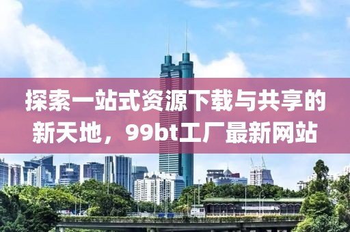 探索一站式资源下载与共享的新天地，99bt工厂最新网站