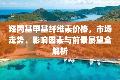 羟丙基甲基纤维素价格，市场走势、影响因素与前景展望全解析