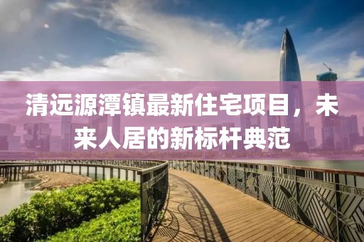 清远源潭镇最新住宅项目，未来人居的新标杆典范