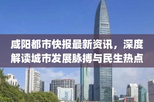咸阳都市快报最新资讯，深度解读城市发展脉搏与民生热点