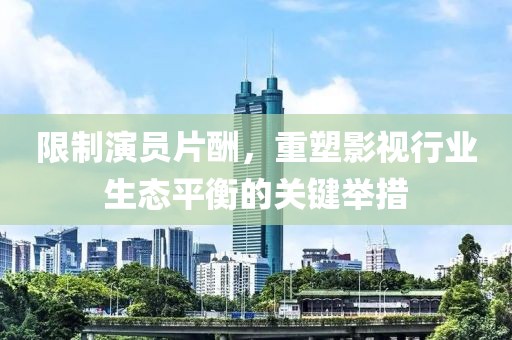 限制演员片酬，重塑影视行业生态平衡的关键举措
