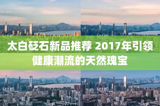 太白砭石新品推荐 2017年引领健康潮流的天然瑰宝