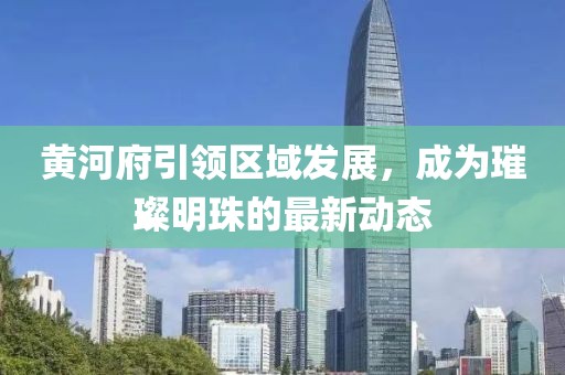 黄河府引领区域发展，成为璀璨明珠的最新动态