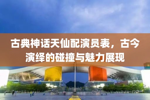 古典神话天仙配演员表，古今演绎的碰撞与魅力展现