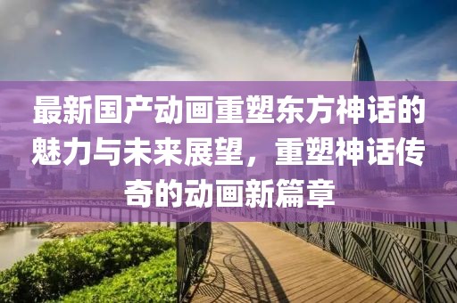 最新国产动画重塑东方神话的魅力与未来展望，重塑神话传奇的动画新篇章
