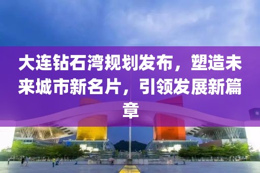 大连钻石湾规划发布，塑造未来城市新名片，引领发展新篇章