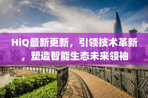 HiQ最新更新，引领技术革新，塑造智能生态未来领袖