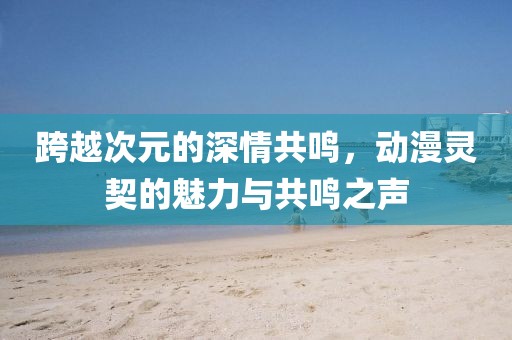 跨越次元的深情共鸣，动漫灵契的魅力与共鸣之声
