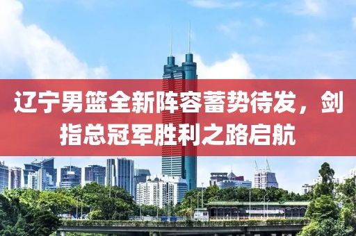 辽宁男篮全新阵容蓄势待发，剑指总冠军胜利之路启航
