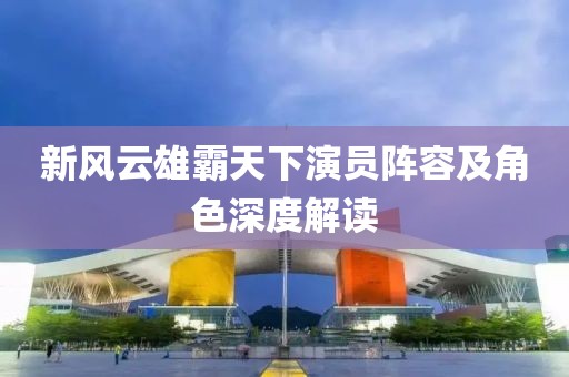新风云雄霸天下演员阵容及角色深度解读