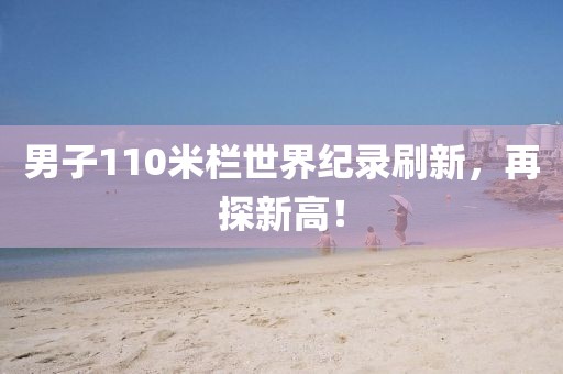 男子110米栏世界纪录刷新，再探新高！