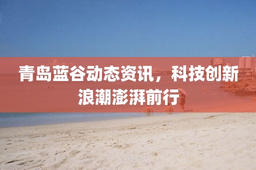 青岛蓝谷动态资讯，科技创新浪潮澎湃前行