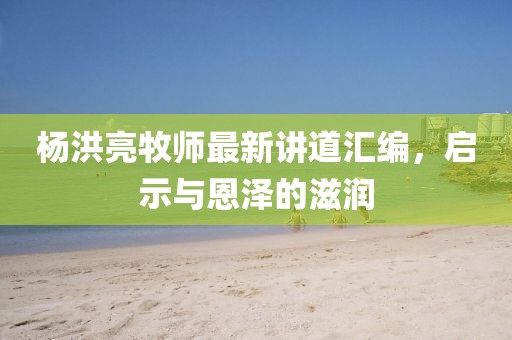 杨洪亮牧师最新讲道汇编，启示与恩泽的滋润