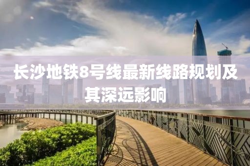 长沙地铁8号线最新线路规划及其深远影响