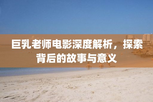 巨乳老师电影深度解析，探索背后的故事与意义