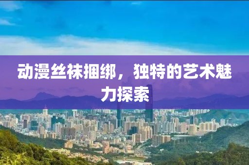 动漫丝袜捆绑，独特的艺术魅力探索