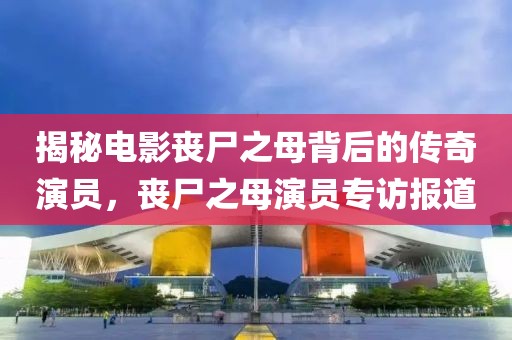 揭秘电影丧尸之母背后的传奇演员，丧尸之母演员专访报道