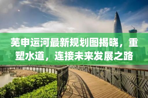 芜申运河最新规划图揭晓，重塑水道，连接未来发展之路